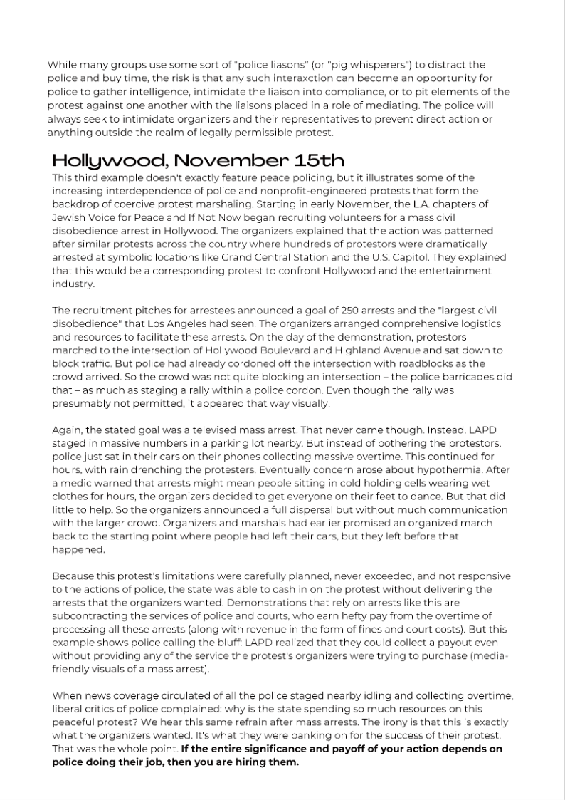 While many groups use some sort of "police liasons" (or "pig whisperers') to distract the
police and buy time, the risk is that any such interaxction can become an opportunity for
police to gather intelligence, intimidate the liaison into compliance, or to pit elements of the
protest against one another with the liaisons placed in a role of mediating. The police will
always seek to intimidate organizers and their representatives to prevent direct action or
anything outside the realm of legally permissible protest.

Hollywood, November 15th

This third example doesn't exactly feature peace policing, but it illustrates some of the
increasing interdependence of police and nonprofit-engineered protests that form the
backdrop of coercive protest marshaling. Starting in early November, the LA. chapters of
Jewish Voice for Peace and If Not Now began recruiting volunteers for a mass civil
disobedience arrest in Hollywood. The organizers explained that the action was patterned
after similar protests across the country where hundreds of protestors were dramatically
arrested at symbolic locations like Grand Central Station and the U.S. Capitol. They explained
that this would be a corresponding protest to confront Hollywood and the entertainment
industry.

The recruitment pitches for arrestees announced a goal of 250 arrests and the “largest civil
disobedience" that Los Angeles had seen. The organizers arranged comprehensive logistics
and resources to facilitate these arrests. On the day of the demonstration, protestors
marched to the intersection of Hollywood Boulevard and Highland Avenue and sat down to
block traffic. But police had already cordoned off the intersection with roadblocks as the
crowd arrived. So the crowd was not quite blocking an intersection - the police barricades did
that —as much as staging a rally within a police cordon. Even though the rally was
presumably not permitted, it appeared that way visually.

Again, the stated goal was a televised mass arrest. That never came though. instead, LAPD
staged in massive numbers in a parking lot nearby. But instead of bothering the protestors,
police just sat in their cars on their phones collecting massive overtime. This continued for
hours, with rain drenching the protesters. Eventually concern arose about hypothermia. After
a medic warned that arrests might mean people sitting in cold holding cells wearing wet
clothes for hours, the organizers decided to get everyone on their feet to dance. But that did
little to help. So the organizers announced a full dispersal but without much communication
with the larger crowd. Organizers and marshals had earlier promised an organized march
back to the starting point where people had left their cars, but they left before that
happened,

Because this protest's limitations were carefully planned, never exceeded, and not responsive
to the actions of police, the state was able to cash in on the protest without delivering the
arrests that the organizers wanted, Demonstrations that rely on arrests like this are
subcontracting the services of police and courts, who earn hefty pay from the overtime of
processing all these arrests (along with revenue in the form of fines and court costs). But this
example shows police calling the bluff: LAPD realized that they could collect a payout even
without providing any of the service the protest's organizers were trying to purchase (media
friendly visuals of a mass arrest).

When news coverage circulated of all the police staged nearby idling and collecting overtime,
liberal critics of police complained: why is the state spending so much resources on this
peaceful protest? We hear this same refrain after mass arrests, The irony is that this is exactly
what the organizers wanted. It's what they were banking on for the success of their protest.
That was the whole point. If the entire significance and payoff of your action depends on
police doing their job, then you are hiring them.
